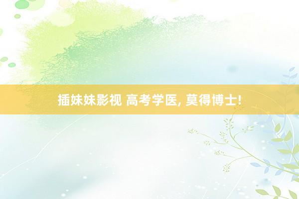 插妹妹影视 高考学医, 莫得博士!