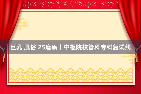 巨乳 風俗 25磨砺｜中枢院校管科专科复试线