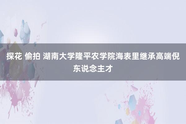 探花 偷拍 湖南大学隆平农学院海表里继承高端倪东说念主才