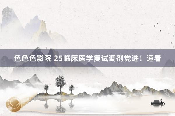 色色色影院 25临床医学复试调剂党进！速看