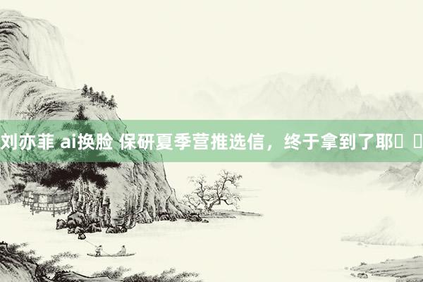 刘亦菲 ai换脸 保研夏季营推选信，终于拿到了耶✌️