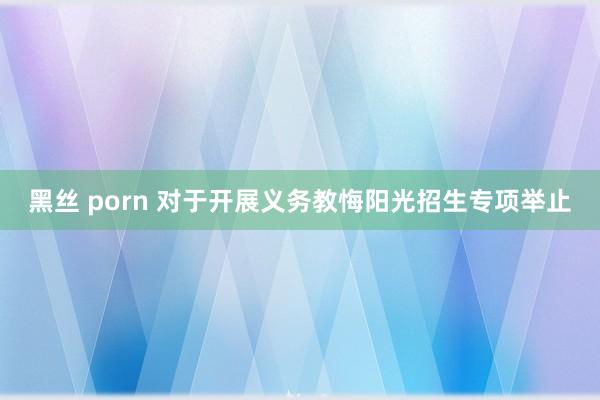 黑丝 porn 对于开展义务教悔阳光招生专项举止