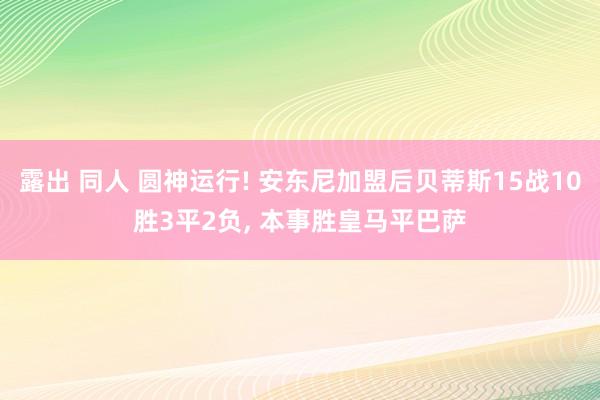 露出 同人 圆神运行! 安东尼加盟后贝蒂斯15战10胜3平2负, 本事胜皇马平巴萨