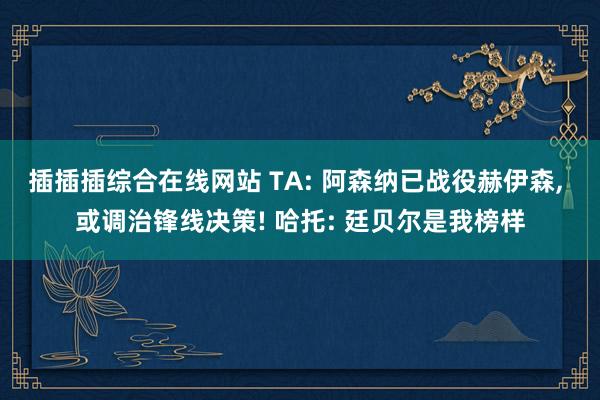插插插综合在线网站 TA: 阿森纳已战役赫伊森， 或调治锋线决策! 哈托: 廷贝尔是我榜样