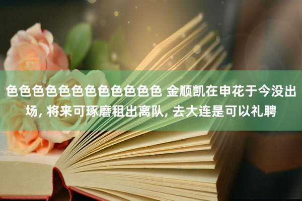 色色色色色色色色色色色色 金顺凯在申花于今没出场， 将来可琢磨租出离队， 去大连是可以礼聘