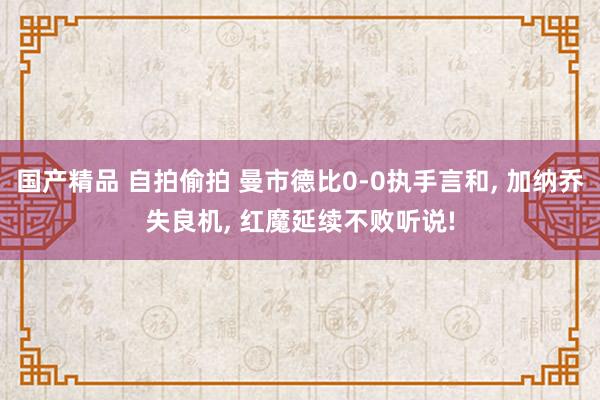 国产精品 自拍偷拍 曼市德比0-0执手言和, 加纳乔失良机, 红魔延续不败听说!