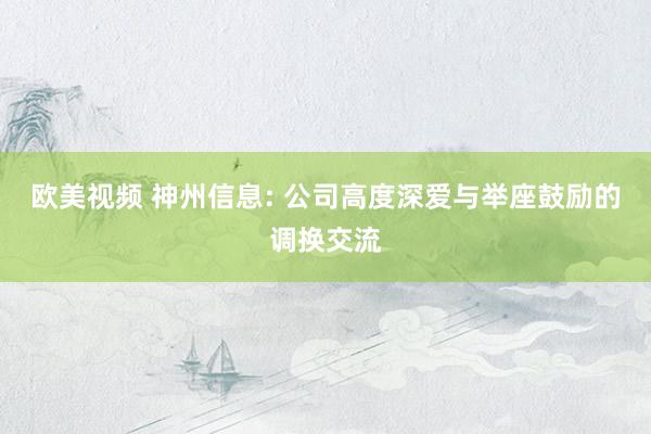 欧美视频 神州信息: 公司高度深爱与举座鼓励的调换交流
