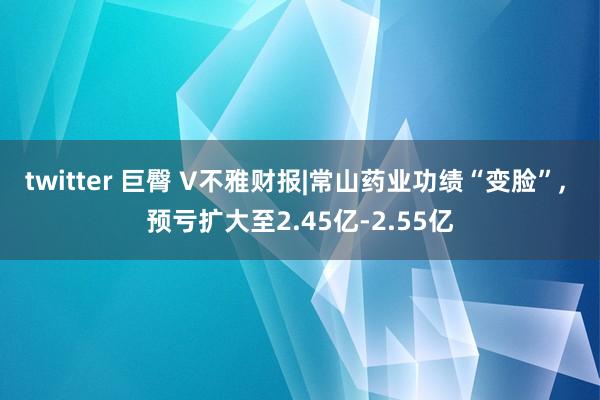 twitter 巨臀 V不雅财报|常山药业功绩“变脸”, 预亏扩大至2.45亿-2.55亿