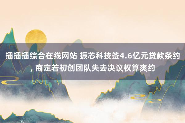 插插插综合在线网站 振芯科技签4.6亿元贷款条约, 商定若初创团队失去决议权算爽约