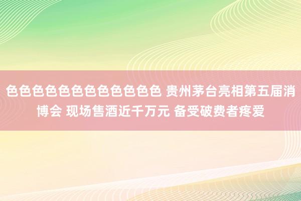 色色色色色色色色色色色色 贵州茅台亮相第五届消博会 现场售酒近千万元 备受破费者疼爱