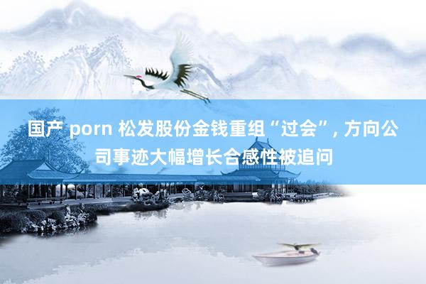 国产 porn 松发股份金钱重组“过会”， 方向公司事迹大幅增长合感性被追问