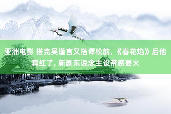 亚洲电影 搭完吴谨言又搭谭松韵, 《春花焰》后他真红了, 新剧东说念主设带感要火