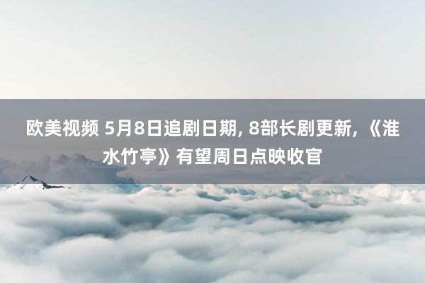 欧美视频 5月8日追剧日期, 8部长剧更新, 《淮水竹亭》有望周日点映收官