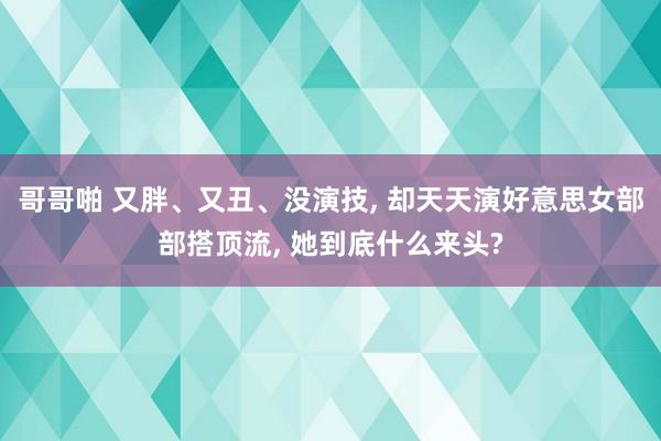 哥哥啪 又胖、又丑、没演技, 却天天演好意思女部部搭顶流, 她到底什么来头?