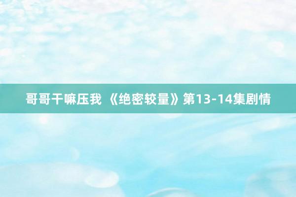 哥哥干嘛压我 《绝密较量》第13-14集剧情