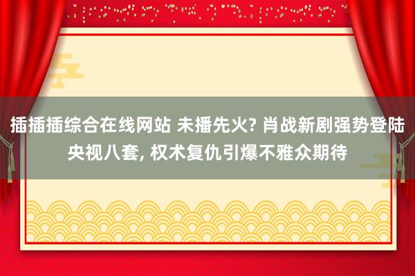 插插插综合在线网站 未播先火? 肖战新剧强势登陆央视八套, 权术复仇引爆不雅众期待