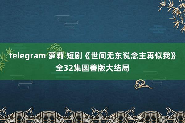 telegram 萝莉 短剧《世间无东说念主再似我》全32集圆善版大结局