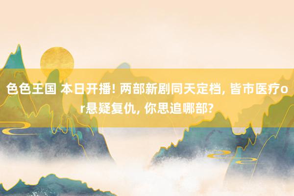 色色王国 本日开播! 两部新剧同天定档, 皆市医疗or悬疑复仇, 你思追哪部?