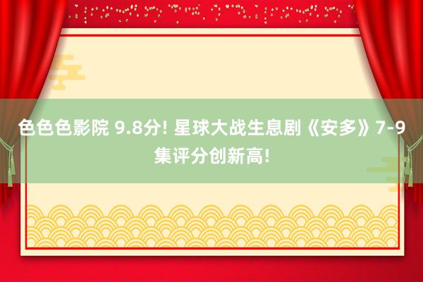 色色色影院 9.8分! 星球大战生息剧《安多》7-9集评分创新高!