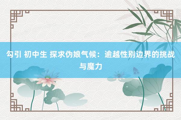 勾引 初中生 探求伪娘气候：逾越性别边界的挑战与魔力