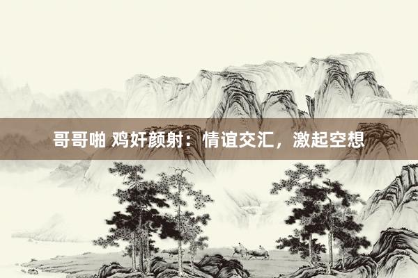 哥哥啪 鸡奸颜射：情谊交汇，激起空想