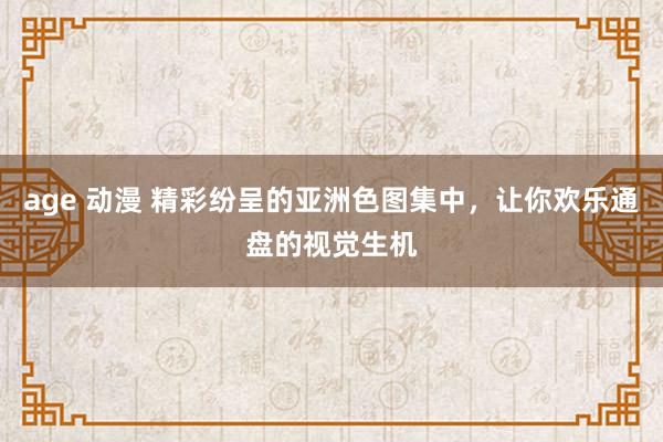 age 动漫 精彩纷呈的亚洲色图集中，让你欢乐通盘的视觉生机