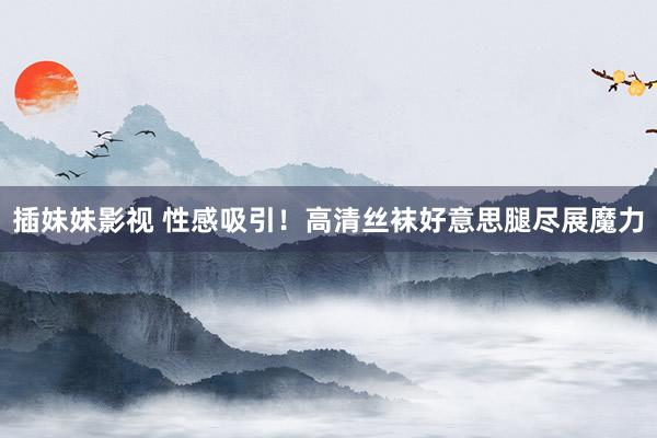 插妹妹影视 性感吸引！高清丝袜好意思腿尽展魔力