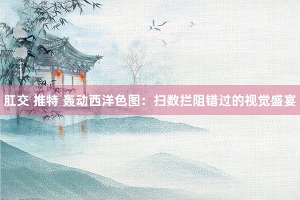 肛交 推特 轰动西洋色图：扫数拦阻错过的视觉盛宴