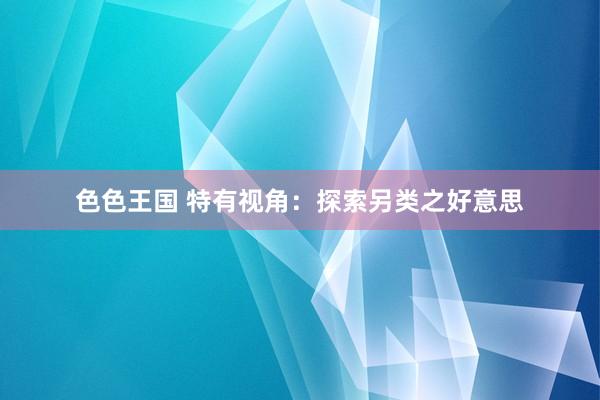 色色王国 特有视角：探索另类之好意思