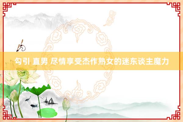 勾引 直男 尽情享受杰作熟女的迷东谈主魔力