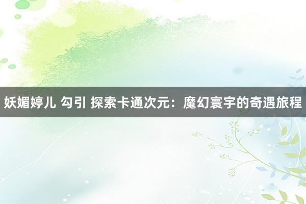 妖媚婷儿 勾引 探索卡通次元：魔幻寰宇的奇遇旅程