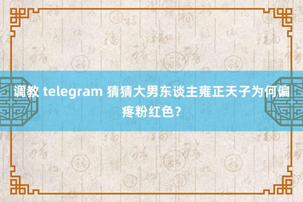 调教 telegram 猜猜大男东谈主雍正天子为何偏疼粉红色？