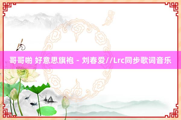 哥哥啪 好意思旗袍 - 刘春爱//Lrc同步歌词音乐