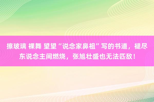 擦玻璃 裸舞 望望“说念家鼻祖”写的书道，褪尽东说念主间燃烧，张旭壮盛也无法匹敌！
