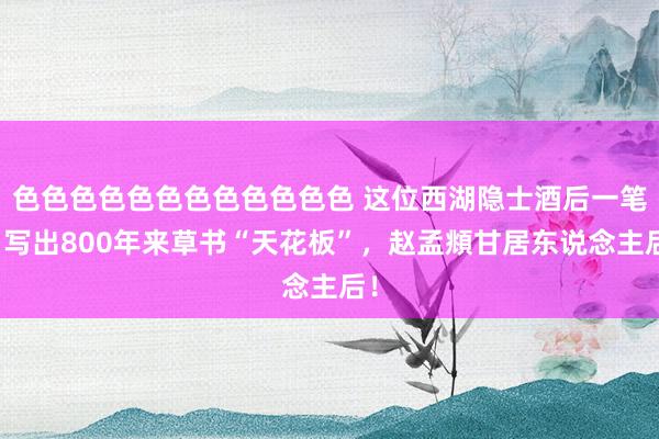 色色色色色色色色色色色色 这位西湖隐士酒后一笔，写出800年来草书“天花板”，赵孟頫甘居东说念主后！