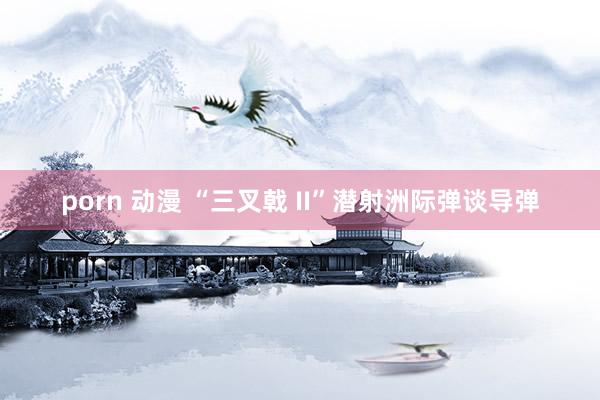 porn 动漫 “三叉戟 II”潜射洲际弹谈导弹