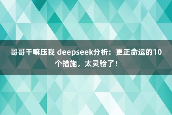 哥哥干嘛压我 deepseek分析：更正命运的10个措施，太灵验了！