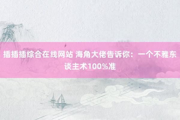 插插插综合在线网站 海角大佬告诉你：一个不雅东谈主术100%准
