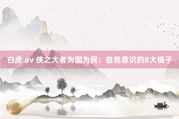 白虎 av 侠之大者为国为民：自我意识的8大模子