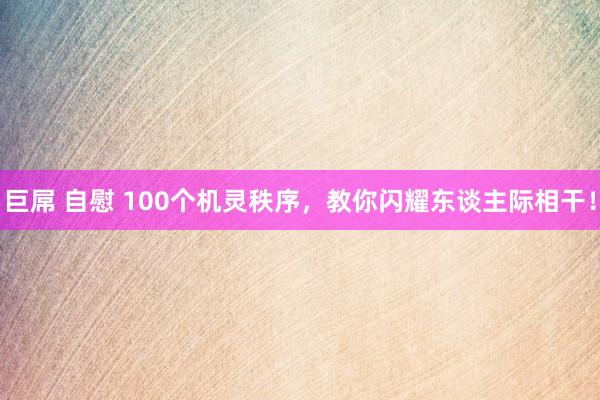 巨屌 自慰 100个机灵秩序，教你闪耀东谈主际相干！