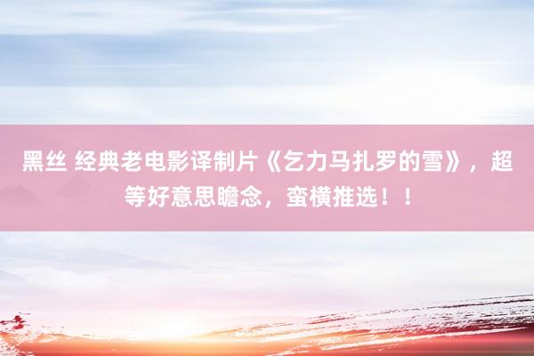 黑丝 经典老电影译制片《乞力马扎罗的雪》，超等好意思瞻念，蛮横推选！！