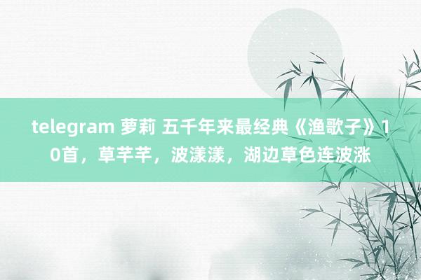telegram 萝莉 五千年来最经典《渔歌子》10首，草芊芊，波漾漾，湖边草色连波涨