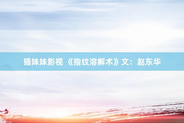 插妹妹影视 《指纹溶解术》文：赵东华