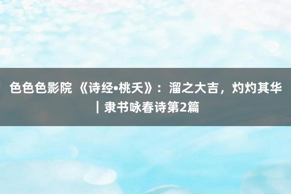 色色色影院 《诗经•桃夭》：溜之大吉，灼灼其华｜隶书咏春诗第2篇