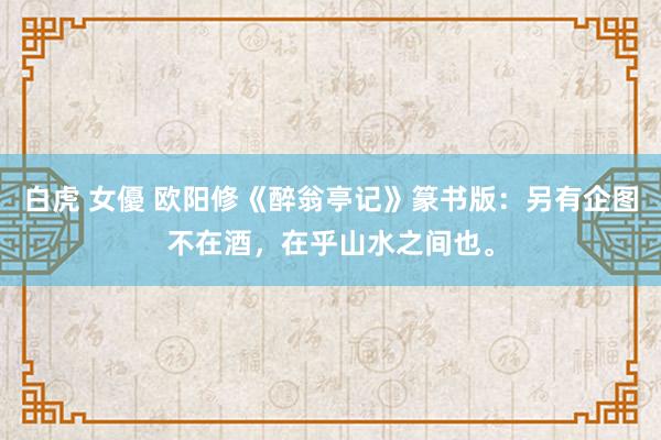 白虎 女優 欧阳修《醉翁亭记》篆书版：另有企图不在酒，在乎山水之间也。