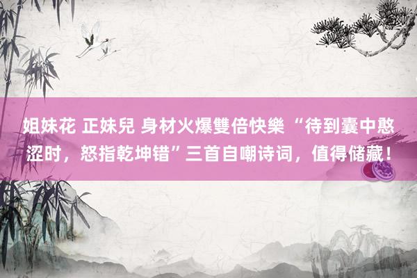 姐妹花 正妹兒 身材火爆雙倍快樂 “待到囊中憨涩时，怒指乾坤错”三首自嘲诗词，值得储藏！