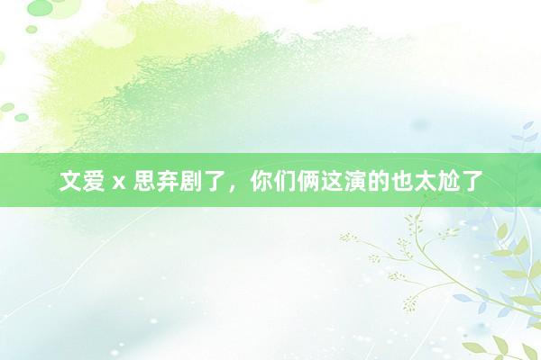 文爱 x 思弃剧了，你们俩这演的也太尬了