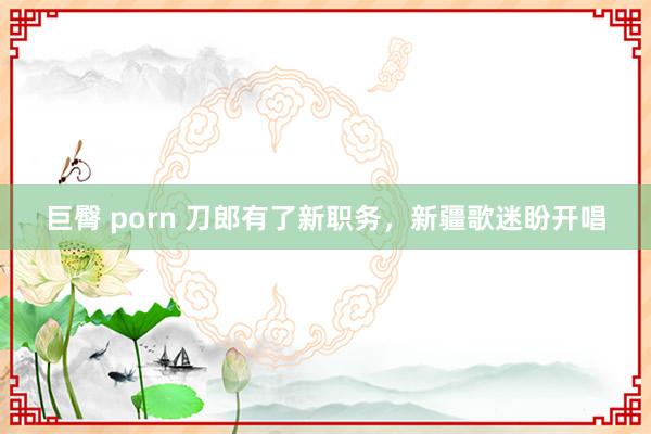 巨臀 porn 刀郎有了新职务，新疆歌迷盼开唱