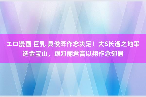 エロ漫画 巨乳 具俊晔作念决定！大S长逝之地采选金宝山，跟邓丽君高以翔作念邻居