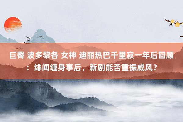 巨臀 波多黎各 女神 迪丽热巴千里寂一年后回顾：绯闻缠身事后，新剧能否重振威风？